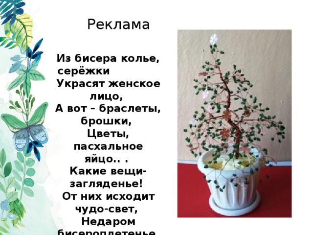 Реклама Из бисера колье, серёжки   Украсят женское лицо,  А вот – браслеты, брошки,  Цветы, пасхальное яйцо.. .  Какие вещи- загляденье!  От них исходит чудо-свет,  Недаром бисероплетенье  Так популярно сотни лет. 