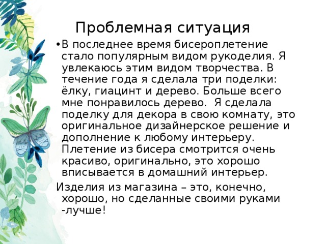 Проблемная ситуация В последнее время бисероплетение стало популярным видом рукоделия. Я увлекаюсь этим видом творчества. В течение года я сделала три поделки: ёлку, гиацинт и дерево. Больше всего мне понравилось дерево. Я сделала поделку для декора в свою комнату, это оригинальное дизайнерское решение и дополнение к любому интерьеру. Плетение из бисера смотрится очень красиво, оригинально, это хорошо вписывается в домашний интерьер. Изделия из магазина – это, конечно, хорошо, но сделанные своими руками -лучше! 