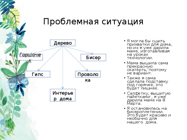 Проблемная ситуация Я могла бы сшить прихватки для дома, но их я уже дарила маме, изготавливая на уроках технологии. Мама вышила сама прекрасную скатерть, поэтому не вариант. Также я сама сделала подставку под горячее, это будет лишнее. Салфетку, вышитую пайетками , я уже дарила маме на 8 Марта. Я остановилась на бисероплетении. Это будет красиво и необычно для нашего дома.  Дерево Бисер Горшочек Гипс Проволока Интерьер дома 
