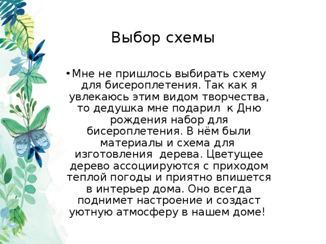 Выбор схемы Мне не пришлось выбирать схему для бисероплетения. Так как я увлекаюсь этим видом творчества, то дедушка мне подарил к Дню рождения набор для бисероплетения. В нём были материалы и схема для изготовления дерева. Цветущее дерево ассоциируются с приходом теплой погоды и приятно впишется в интерьер дома. Оно всегда поднимет настроение и создаст уютную атмосферу в нашем доме! 
