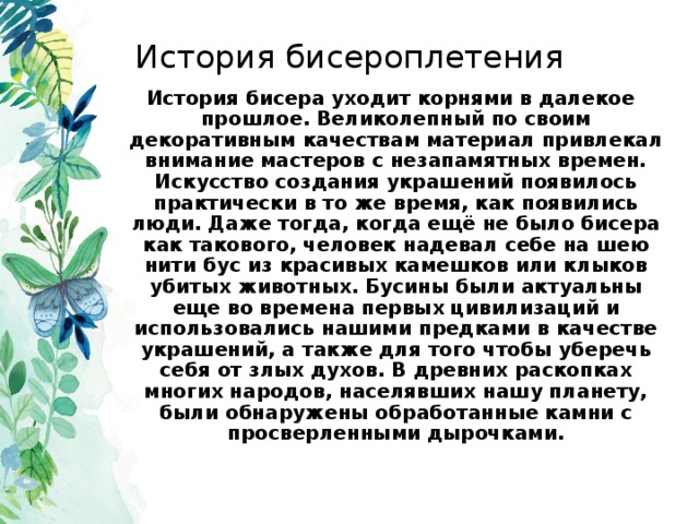 История бисероплетения История бисера уходит корнями в далекое прошлое. Великолепный по своим декоративным качествам материал привлекал внимание мастеров с незапамятных времен. Искусство создания украшений появилось практически в то же время, как появились люди. Даже тогда, когда ещё не было бисера как такового, человек надевал себе на шею нити бус из красивых камешков или клыков убитых животных. Бусины были актуальны еще во времена первых цивилизаций и использовались нашими предками в качестве украшений, а также для того чтобы уберечь себя от злых духов. В древних раскопках многих народов, населявших нашу планету, были обнаружены обработанные камни с просверленными дырочками.  