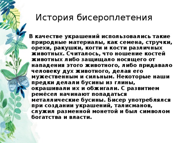 История бисероплетения В качестве украшений использовались такие природные материалы, как семена, стручки, орехи, ракушки, когти и кости различных животных. Считалось, что ношение костей животных либо защищало носящего от нападения этого животного, либо придавало человеку дух животного, делая его мужественным и сильным. Некоторые наши предки делали бусины из глины, окрашивали их и обжигали. С развитием ремёсел начинают попадаться металлические бусины. Бисер употреблялся при создании украшений, талисманов, служил разменной монетой и был символом богатства и власти.  