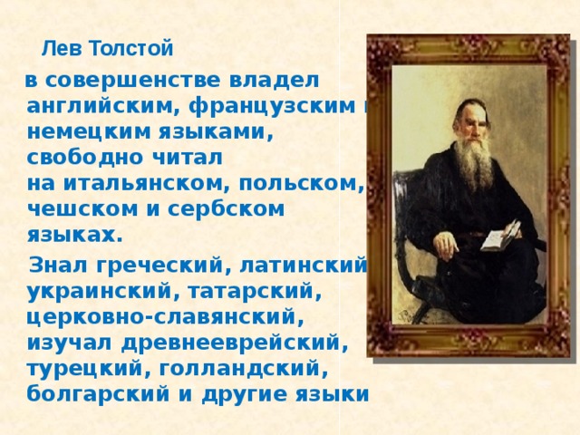 Лев Толстой  в совершенстве владел английским, французским и немецким языками,  свободно читал  на итальянском, польском, чешском и сербском языках.  Знал греческий, латинский, украинский, татарский, церковно-славянский,  изучал древнееврейский, турецкий, голландский, болгарский и другие языки