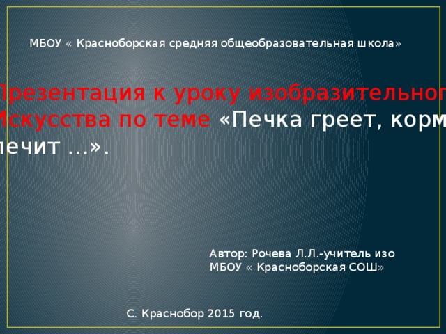 МБОУ « Красноборская средняя общеобразовательная школа» Презентация к уроку изобразительного Искусства по теме «Печка греет, кормит, лечит …». . Автор: Рочева Л.Л.-учитель изо МБОУ « Красноборская СОШ» С. Краснобор 2015 год. 