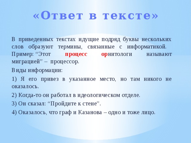 «Ответ в тексте»   В приведенных текстах идущие подряд буквы нескольких слов образуют термины, связанные с информатикой. Пример: “Этот процесс ор нитологи называют миграцией” –  процессор. Виды информации: 1) Я его привез в указанное место, но там никого не оказалось. 2) Когда-то он работал в идеологическом отделе. 3) Он сказал: “Пройдите к стене”. 4) Оказалось, что граф и Казанова – одно и тоже лицо. 