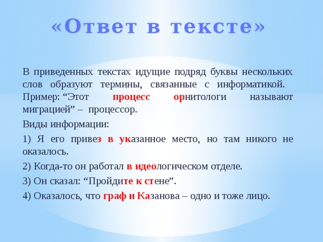 «Ответ в тексте»   В приведенных текстах идущие подряд буквы нескольких слов образуют термины, связанные с информатикой. Пример: “Этот процесс ор нитологи называют миграцией” –  процессор. Виды информации: 1) Я его приве з  в  ук азанное место, но там никого не оказалось. 2) Когда-то он работал в идео логическом отделе. 3) Он сказал: “Пройди те  к  ст ене”. 4) Оказалось, что граф и Ка занова – одно и тоже лицо. 