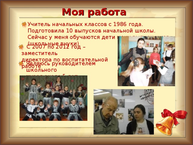 Моя работа Учитель начальных классов с 1986 года. Подготовила 10 выпусков начальной школы. Сейчас у меня обучаются дети моих выпускников (школьные внуки)  С 2007 по 2012 год – заместитель директора по воспитательной работе Являюсь руководителем школьного музея около 5 лет 4 