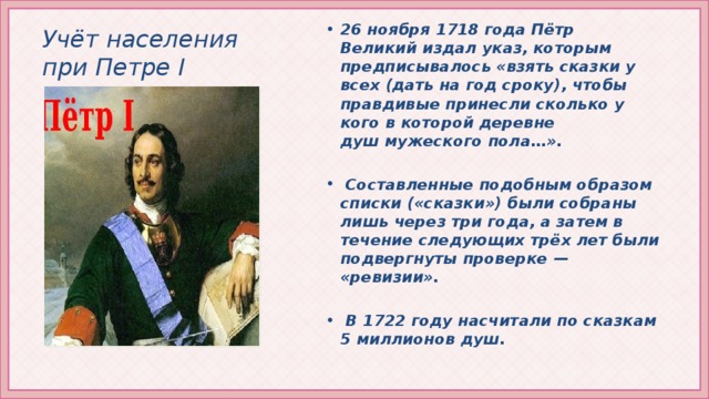 Учёт населения при Петре I 26 ноября 1718 года Пётр Великий издал указ, которым предписывалось «взять сказки у всех (дать на год сроку), чтобы правдивые принесли сколько у кого в которой деревне душ мужеского пола…».   Составленные подобным образом списки («сказки») были собраны лишь через три года, а затем в течение следующих трёх лет были подвергнуты проверке — «ревизии».   В 1722 году насчитали по сказкам 5 миллионов душ.