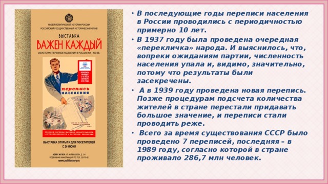 В последующие годы переписи населения в России проводились с периодичностью примерно 10 лет. В 1937 году была проведена очередная «перекличка» народа. И выяснилось, что, вопреки ожиданиям партии, численность населения упала и, видимо, значительно, потому что результаты были засекречены.  А в 1939 году проведена новая перепись. Позже процедурам подсчета количества жителей в стране перестали придавать большое значение, и переписи стали проводить реже.  Всего за время существования СССР было проведено 7 переписей, последняя – в 1989 году, согласно которой в стране проживало 286,7 млн человек.