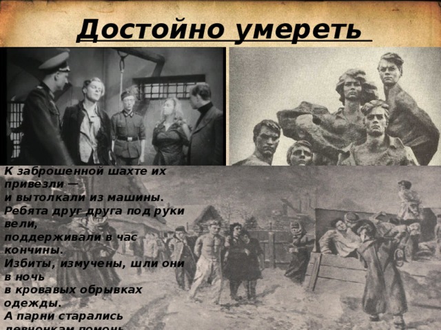 Достойно умереть К заброшенной шахте их привезли —  и вытолкали из машины.  Ребята друг друга под руки вели,  поддерживали в час кончины.  Избиты, измучены, шли они в ночь  в кровавых обрывках одежды.  А парни старались девчонкам помочь  и даже шутили, как прежде...    