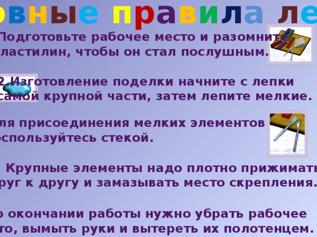 О с н о в н ы е  п р а в и л а  л е п к и Подготовьте рабочее место и разомните  пластилин, чтобы он стал послушным. 2.Изготовление поделки начните с лепки самой крупной части, затем лепите мелкие. 3 . Для присоединения мелких элементов  воспользуйтесь стекой. 4. Крупные элементы надо плотно прижимать друг к другу и замазывать место скрепления. 5. По окончании работы нужно убрать рабочее  место, вымыть руки и вытереть их полотенцем. 