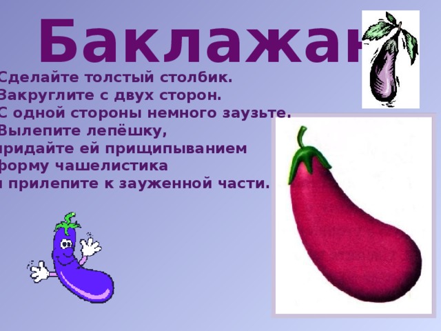 Баклажан  Сделайте толстый столбик. Закруглите с двух сторон. С одной стороны немного заузьте. Вылепите лепёшку,  придайте ей прищипыванием  форму чашелистика  и прилепите к зауженной части.   