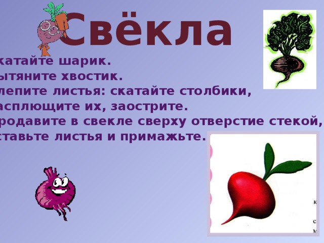 Свёкла Скатайте шарик. Вытяните хвостик. Слепите листья: скатайте столбики,  расплющите их, заострите. 4. Продавите в свекле сверху отверстие стекой,  вставьте листья и примажьте. 