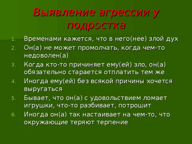 Выявление агрессии у подростка Временами кажется, что в него(нее) злой дух Он(а) не может промолчать, когда чем-то недоволен(а) Когда кто-то причиняет ему(ей) зло, он(а) обязательно старается отплатить тем же Иногда ему(ей) без всякой причины хочется выругаться Бывает, что он(а) с удовольствием ломает игрушки, что-то разбивает, потрошит Иногда он(а) так настаивает на чем-то, что окружающие теряют терпение 