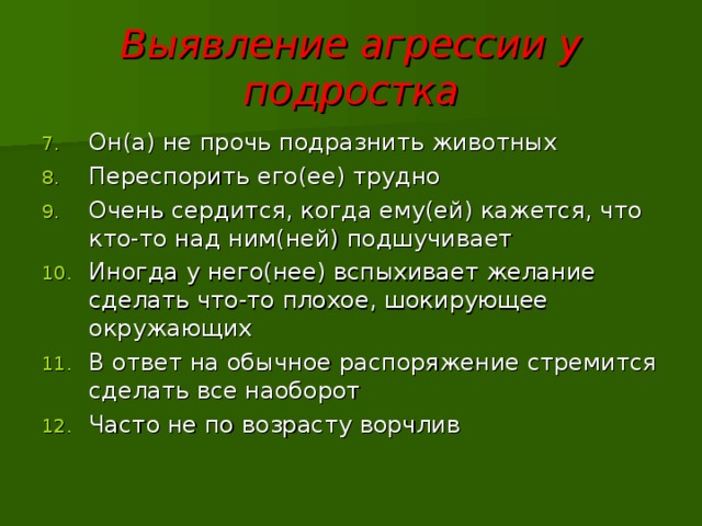 Выявление агрессии у подростка Он(а) не прочь подразнить животных Переспорить его(ее) трудно Очень сердится, когда ему(ей) кажется, что кто-то над ним(ней) подшучивает Иногда у него(нее) вспыхивает желание сделать что-то плохое, шокирующее окружающих В ответ на обычное распоряжение стремится сделать все наоборот Часто не по возрасту ворчлив 