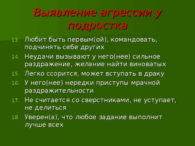 Выявление агрессии у подростка Любит быть первым(ой), командовать, подчинять себе других Неудачи вызывают у него(нее) сильное раздражение, желание найти виноватых Легко ссорится, может вступать в драку У него(нее) нередки приступы мрачной раздражительности Не считается со сверстниками, не уступает, не делиться Уверен(а), что любое задание выполнит лучше всех  