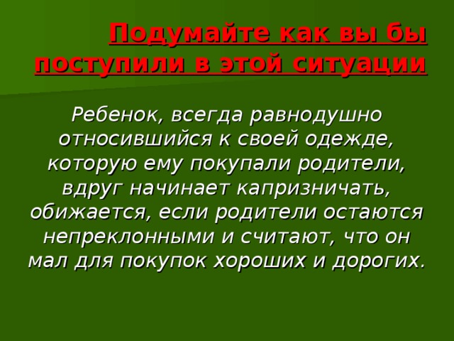 Подумайте как вы бы поступили в этой ситуации Ребенок, всегда равнодушно относившийся к своей одежде, которую ему покупали родители, вдруг начинает капризничать, обижается, если родители остаются непреклонными и считают, что он мал для покупок хороших и дорогих. 