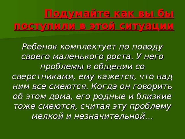 Подумайте как вы бы поступили в этой ситуации Ребенок комплектует по поводу своего маленького роста. У него проблемы в общении со сверстниками, ему кажется, что над ним все смеются. Когда он говорить об этом дома, его родные и близкие тоже смеются, считая эту проблему мелкой и незначительной… 