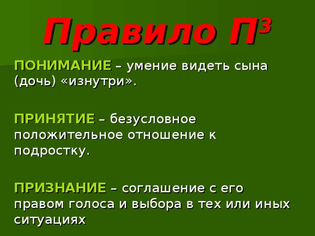 Правило П 3 ПОНИМАНИЕ  – умение видеть сына (дочь) «изнутри». ПРИНЯТИЕ – безусловное положительное отношение к подростку. ПРИЗНАНИЕ – соглашение с его правом голоса и выбора в тех или иных ситуациях 