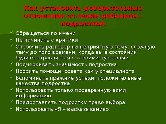 Как установить доверительные отношения со своим ребенком - подростком Обращаться по имени Не начинать с критики Отсрочить разговор на неприятную тему, сложную тему до того времени, когда вы в состоянии будите справляться со своими чувствами Подчеркивать значимость подростка Просить помощи, совета как у специалиста Вспоминать прежние успехи, положительные качества подростка Использовать только проверенную вами информацию Предоставлять подростку право выбора Использовать «Я – высказывание» 