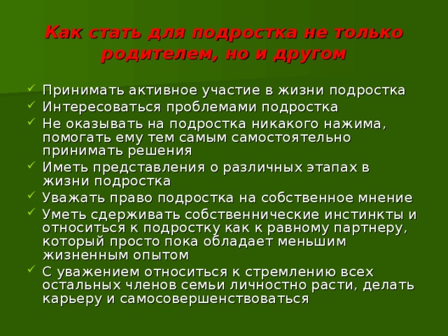 Как стать для подростка не только родителем, но и другом Принимать активное участие в жизни подростка Интересоваться проблемами подростка Не оказывать на подростка никакого нажима, помогать ему тем самым самостоятельно принимать решения Иметь представления о различных этапах в жизни подростка Уважать право подростка на собственное мнение Уметь сдерживать собственнические инстинкты и относиться к подростку как к равному партнеру, который просто пока обладает меньшим жизненным опытом С уважением относиться к стремлению всех остальных членов семьи личностно расти, делать карьеру и самосовершенствоваться 