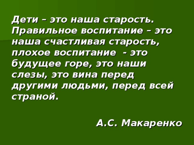 Дети – это наша старость. Правильное воспитание – это наша счастливая старость, плохое воспитание - это будущее горе, это наши слезы, это вина перед другими людьми, перед всей страной.  А.С. Макаренко 