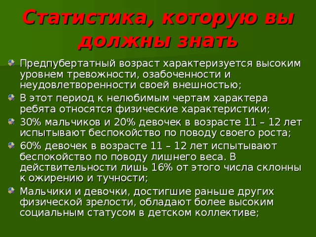 Статистика, которую вы должны знать Предпубертатный возраст характеризуется высоким уровнем тревожности, озабоченности и неудовлетворенности своей внешностью; В этот период к нелюбимым чертам характера ребята относятся физические характеристики; 30% мальчиков и 20% девочек в возрасте 11 – 12 лет испытывают беспокойство по поводу своего роста; 60% девочек в возрасте 11 – 12 лет испытывают беспокойство по поводу лишнего веса. В действительности лишь 16% от этого числа склонны к ожирению и тучности; Мальчики и девочки, достигшие раньше других физической зрелости, обладают более высоким социальным статусом в детском коллективе; 