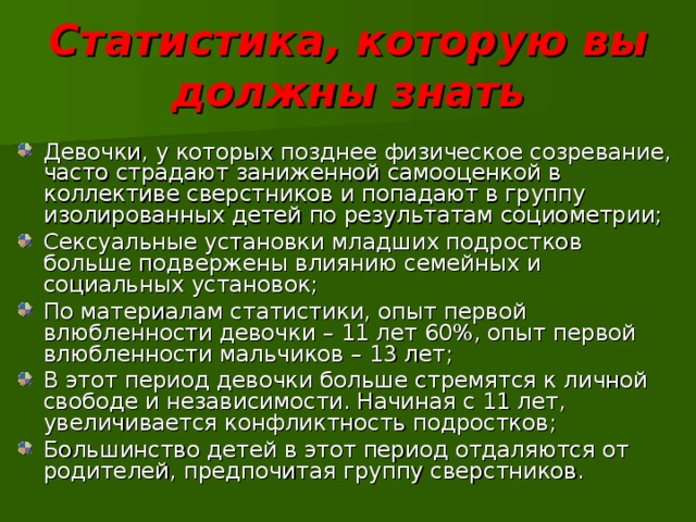 Статистика, которую вы должны знать Девочки, у которых позднее физическое созревание, часто страдают заниженной самооценкой в коллективе сверстников и попадают в группу изолированных детей по результатам социометрии; Сексуальные установки младших подростков больше подвержены влиянию семейных и социальных установок; По материалам статистики, опыт первой влюбленности девочки – 11 лет 60%, опыт первой влюбленности мальчиков – 13 лет; В этот период девочки больше стремятся к личной свободе и независимости. Начиная с 11 лет, увеличивается конфликтность подростков; Большинство детей в этот период отдаляются от родителей, предпочитая группу сверстников. 