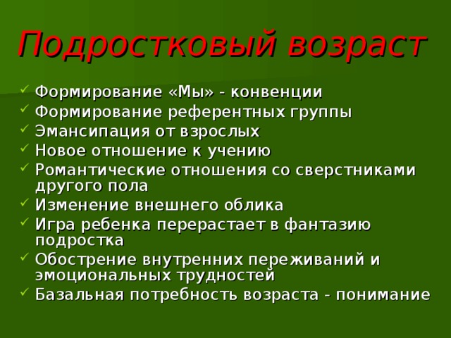 Подростковый возраст  Формирование «Мы» - конвенции Формирование референтных группы Эмансипация от взрослых Новое отношение к учению Романтические отношения со сверстниками другого пола Изменение внешнего облика Игра ребенка перерастает в фантазию подростка Обострение внутренних переживаний и эмоциональных трудностей Базальная потребность возраста - понимание 