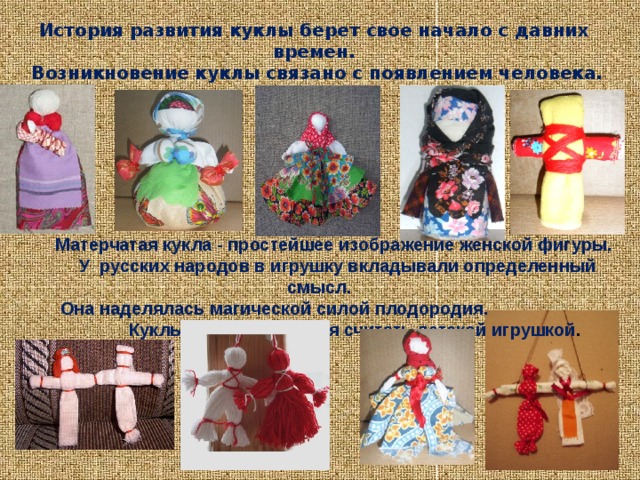 История развития куклы берет свое начало с давних времен.  Возникновение куклы связано с появлением человека.  Матерчатая кукла - простейшее изображение женской фигуры.  У русских народов в игрушку вкладывали определенный смысл.  Она наделялась магической силой плодородия.  Куклы берегини нельзя считать детской игрушкой . 