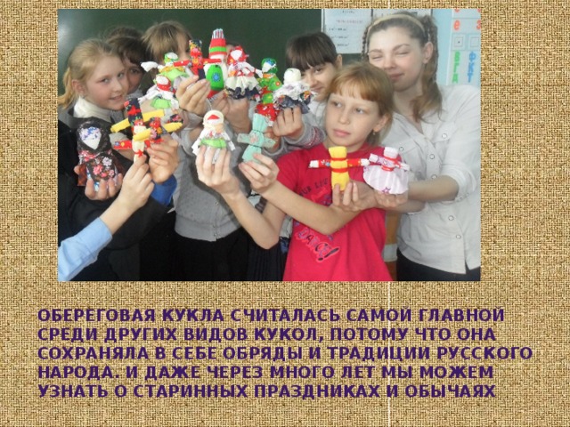 Обереговая кукла считалась самой главной среди других видов кукол, потому что она сохраняла в себе обряды и традиции русского народа. И даже через много лет мы можем узнать о старинных праздниках и обычаях 