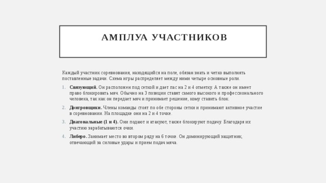  амплуа участников   Каждый участник соревнования, находящийся на поле, обязан знать и четко выполнять поставленные задачи. Схема игры распределяет между ними четыре основные роли. Связующий. Он расположен под сеткой и дает пас на 2 и 4 отметку. А также он имеет право блокировать мяч. Обычно на 3 позиции ставят самого высокого и профессионального человека, так как он передает мяч и принимает решение, кому ставить блок. Доигровщики. Члены команды стоят по обе стороны сетки и принимают активное участие в соревновании. На площадке они на 2 и 4 точке. Диагональные (1 и 4). Они подают и атакуют, также блокируют подачу. Благодаря их участию зарабатываются очки. Либеро. Занимает место во втором ряду на 6 точке. Он доминирующий защитник, отвечающий за силовые удары и прием подач мяча. 