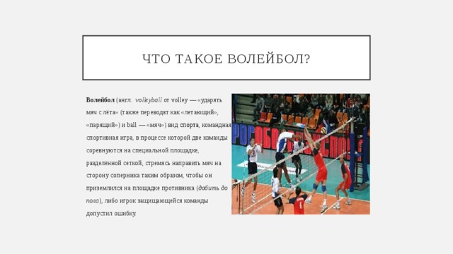 Что такое волейбол? Волейбол  (англ.   volleyball  от volley — «ударять  мяч с лёта» (также переводят как «летающий», «парящий») и ball — «мяч») вид  спорта , командная  спортивная игра, в процессе которой две команды  соревнуются на специальной площадке,  разделённой сеткой, стремясь направить мяч на  сторону соперника таким образом, чтобы он  приземлился на площадке противника ( добить до  пола ), либо игрок защищающейся команды допустил ошибку. 