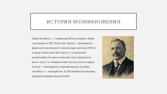 История возникновения Родина волейбола — Соединенные Штаты Америки. Новую  игру изобрел в 1895 Уильем Дж. Морган — руководитель физического воспитания в Союзе молодых христиан (YMCA) в городе Холиок (штат Массачусетс). Он предложил перебрасывать мяч через теннисную сетку, натянутую на высоте около 2 м. Название новой игре дал доктор Альфред Холстед — преподаватель Спрингфильдского колледжа: «волейбол» — летающий мяч. В 1896 волейбол был впервые продемонстрирован перед публикой. 