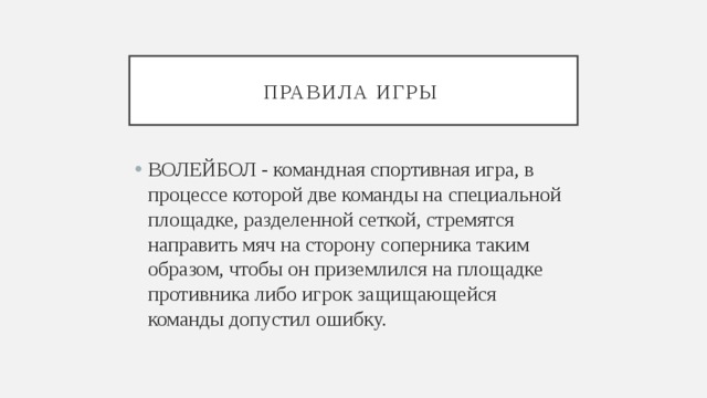 Правила игры ВОЛЕЙБОЛ - командная спортивная игра, в процессе которой две команды на специальной площадке, разделенной сеткой, стремятся направить мяч на сторону соперника таким образом, чтобы он приземлился на площадке противника либо игрок защищающейся команды допустил ошибку. 