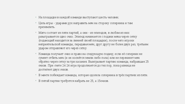 На площадке в каждой команде выступают шесть человек. Цель игры - ударами рук направить мяч на сторону соперника и там приземлить. Матч состоит из пяти партий, а они - из эпизодов, в любом из них разыгрывается одно очко. Эпизод начинается с подачи мяча через сетку (подающий находится за линией своей площадки), после чего игроки неприятельской команды, передавая мяч, друг другу не более двух раз, третьим ударом отправляют его через сетку. Команда получает очко и право на следующую подачу, если её соперник не сумеет отбить мяч (и он коснётся земли либо пола) или не перекинет мяч обратно через сетку за три касания. Выигрывает партию команда, набравшая 25 очков. При счете 24:24 игра продолжается до тех пор, пока разница не достигнет двух очков. В мачте побеждает команда, которая одолела соперника в трёх партиях из пяти. В пятой партии требуется набрать не 25, а 15очков. 