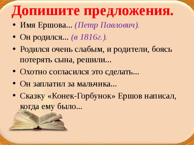 Допишите предложения.   Имя Ершова... (Петр Павлович). Он родился... (в 1816г.). Родился очень слабым, и родители, боясь потерять сына, решили... Охотно согласился это сделать... Он заплатил за мальчика... Сказку «Конек-Горбунок» Ершов написал, когда ему было... 