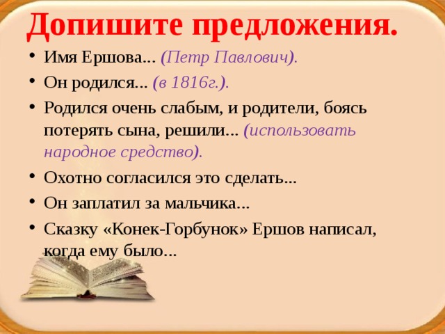 Допишите предложения.   Имя Ершова... (Петр Павлович). Он родился... (в 1816г.). Родился очень слабым, и родители, боясь потерять сына, решили... (использовать народное средство). Охотно согласился это сделать... Он заплатил за мальчика... Сказку «Конек-Горбунок» Ершов написал, когда ему было... 