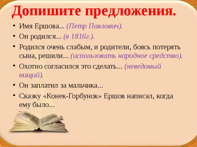 Допишите предложения.   Имя Ершова... (Петр Павлович). Он родился... (в 1816г.). Родился очень слабым, и родители, боясь потерять сына, решили... (использовать народное средство). Охотно согласился это сделать... (неведомый нищий). Он заплатил за мальчика... Сказку «Конек-Горбунок» Ершов написал, когда ему было... 