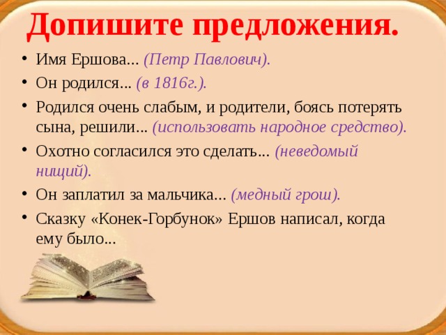 Допишите предложения.   Имя Ершова... (Петр Павлович). Он родился... (в 1816г.). Родился очень слабым, и родители, боясь потерять сына, решили... (использовать народное средство). Охотно согласился это сделать... (неведомый нищий). Он заплатил за мальчика... (медный грош). Сказку «Конек-Горбунок» Ершов написал, когда ему было... 