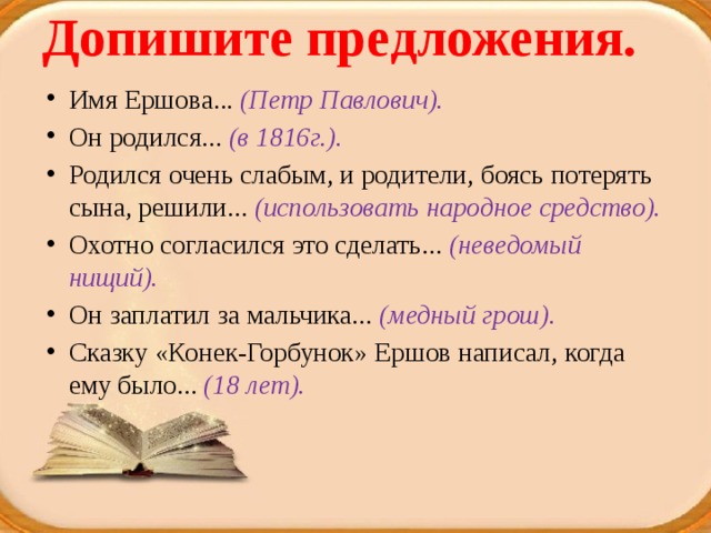 Допишите предложения.   Имя Ершова... (Петр Павлович). Он родился... (в 1816г.). Родился очень слабым, и родители, боясь потерять сына, решили... (использовать народное средство). Охотно согласился это сделать... (неведомый нищий). Он заплатил за мальчика... (медный грош). Сказку «Конек-Горбунок» Ершов написал, когда ему было... (18 лет). 