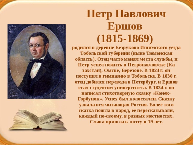 Петр Павлович Ершов  (1815-1869)  родился в деревне Безруково Ишимского уезда Тобольской губернии (ныне Тюменская область). Отец часто менял места службы, и Петр успел пожить в Петропавловске (Ка­захстан), Омске, Березове. В 1824 г. он поступил в гимназию в Тобольске. В 1830 г. отец добился перевода в Петербург, и Ершов стал студентом университета. В 1834 г. он написал стихотворную сказку «Конек-Горбунок». Успех был колоссален. Сказку узнала вся читающая Россия. Более того сказка пошла в народ, ее пересказывали, каждый по-своему, в разных местностях. Слава пришла к поэту в 19 лет.   