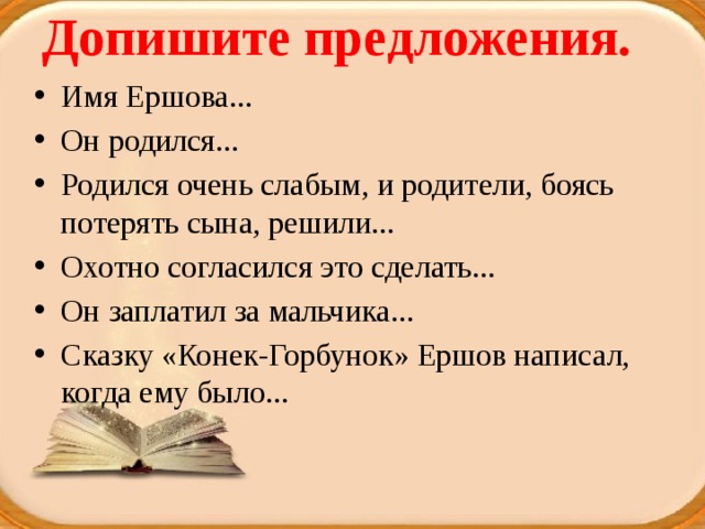 Допишите предложения.   Имя Ершова... Он родился... Родился очень слабым, и родители, боясь потерять сына, решили... Охотно согласился это сделать... Он заплатил за мальчика... Сказку «Конек-Горбунок» Ершов написал, когда ему было... 