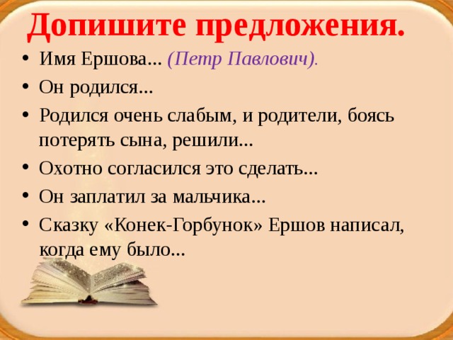 Допишите предложения.   Имя Ершова... (Петр Павлович). Он родился... Родился очень слабым, и родители, боясь потерять сына, решили... Охотно согласился это сделать... Он заплатил за мальчика... Сказку «Конек-Горбунок» Ершов написал, когда ему было... 