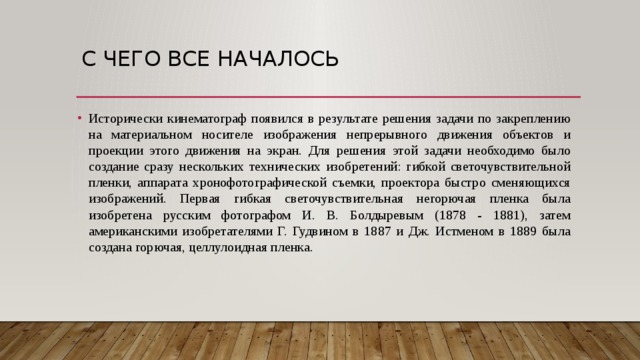 С чего все началось Исторически кинематограф появился в результате решения задачи по закреплению на материальном носителе изображения непрерывного движения объектов и проекции этого движения на экран. Для решения этой задачи необходимо было создание сразу нескольких технических изобретений: гибкой светочувствительной пленки, аппарата хронофотографической съемки, проектора быстро сменяющихся изображений. Первая гибкая светочувствительная негорючая пленка была изобретена русским фотографом И. В. Болдыревым (1878 - 1881), затем американскими изобретателями Г. Гудвином в 1887 и Дж. Истменом в 1889 была создана горючая, целлулоидная пленка.  
