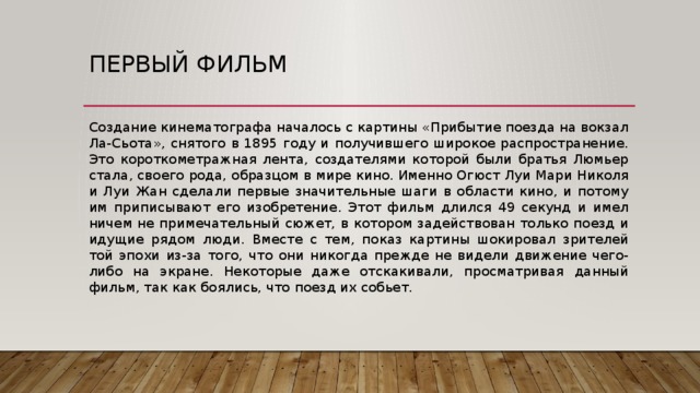 Первый фильм Создание кинематографа началось с картины «Прибытие поезда на вокзал Ла-Сьота», снятого в 1895 году и получившего широкое распространение. Это короткометражная лента, создателями которой были братья Люмьер стала, своего рода, образцом в мире кино. Именно Огюст Луи Мари Николя и Луи Жан сделали первые значительные шаги в области кино, и потому им приписывают его изобретение. Этот фильм длился 49 секунд и имел ничем не примечательный сюжет, в котором задействован только поезд и идущие рядом люди. Вместе с тем, показ картины шокировал зрителей той эпохи из-за того, что они никогда прежде не видели движение чего-либо на экране. Некоторые даже отскакивали, просматривая данный фильм, так как боялись, что поезд их собьет. 