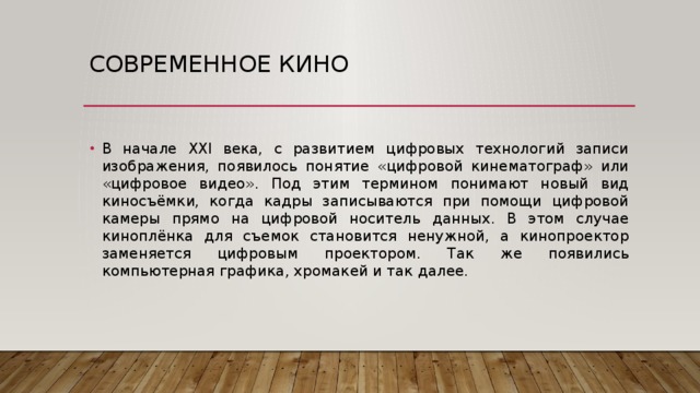 Современное кино В начале XXI века, с развитием цифровых технологий записи изображения, появилось понятие «цифровой кинематограф» или «цифровое видео». Под этим термином понимают новый вид киносъёмки, когда кадры записываются при помощи цифровой камеры прямо на цифровой носитель данных. В этом случае киноплёнка для съемок становится ненужной, а кинопроектор заменяется цифровым проектором. Так же появились компьютерная графика, хромакей и так далее. 