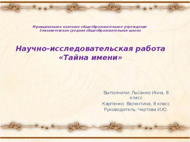 Муниципальное казенное общеобразовательное учреждение  Елизаветовская средняя общеобразовательная школа     Научно-исследовательская работа  «Тайна имени»   Выполнили: Лысенко Инна, 8 класс Карпенко Валентина, 8 класс Руководитель: Чертова И.Ю. 