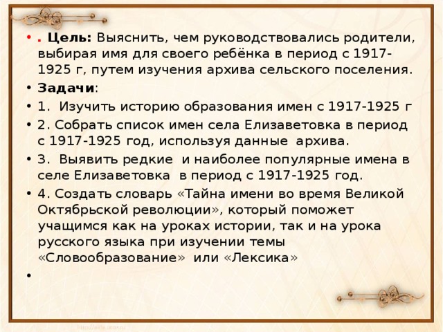 . Цель: Выяснить, чем руководствовались родители, выбирая имя для своего ребёнка в период с 1917-1925 г, путем изучения архива сельского поселения. Задачи : 1. Изучить историю образования имен с 1917-1925 г 2. Собрать список имен села Елизаветовка в период с 1917-1925 год, используя данные архива. 3. Выявить редкие и наиболее популярные имена в селе Елизаветовка в период с 1917-1925 год. 4. Создать словарь «Тайна имени во время Великой Октябрьской революции», который поможет учащимся как на уроках истории, так и на урока русского языка при изучении темы «Словообразование» или «Лексика»  