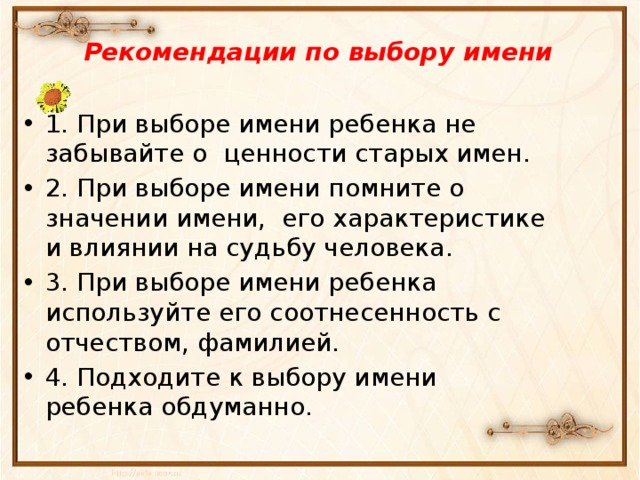 Рекомендации по выбору имени 1. При выборе имени ребенка не забывайте о ценности старых имен. 2. При выборе имени помните о значении имени, его характеристике и влиянии на судьбу человека. 3. При выборе имени ребенка используйте его соотнесенность с отчеством, фамилией. 4. Подходите к выбору имени ребенка обдуманно. 